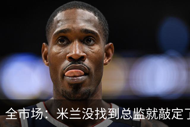 全市场：米兰没找到总监就敲定了新帅，近年足坛从未有过这种事
