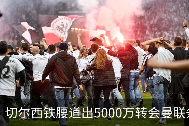 切尔西铁腰道出5000万转会曼联条件！埃德本周再次体检，原因曝光