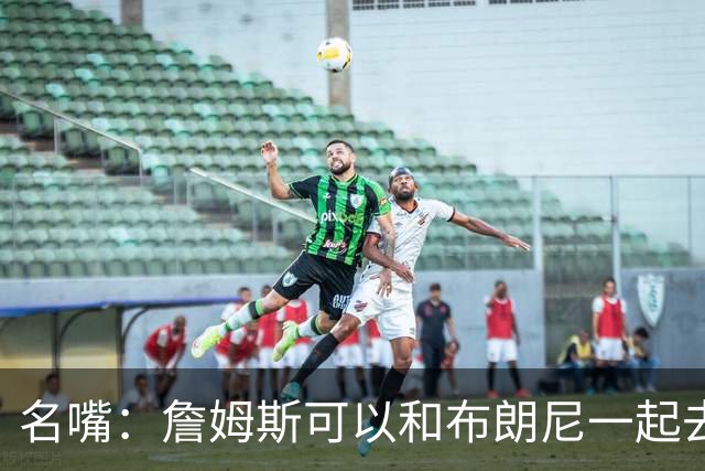 名嘴：詹姆斯可以和布朗尼一起去热火 热火也需要他的得分和组织